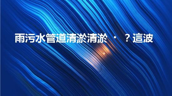 雨污水管道清淤清淤？這波操作到底有多重要？！